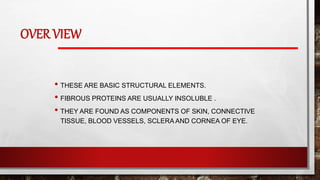 OVER VIEW
• THESE ARE BASIC STRUCTURAL ELEMENTS.
• FIBROUS PROTEINS ARE USUALLY INSOLUBLE .
• THEY ARE FOUND AS COMPONENTS OF SKIN, CONNECTIVE
TISSUE, BLOOD VESSELS, SCLERA AND CORNEA OF EYE.
 