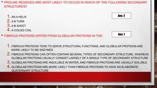 • PROLINE RESIDUES ARE MOST LIKELY TO OCCUR IN WHICH OF THE FOLLOWING SECONDARY
STRUCTURES?
1. AN Α HELIX
2. A Β TURN
3. A Β SHEET
4. A COILED COIL
• FIBROUS PROTEINS DIFFER FROM GLOBULAR PROTEINS IN THE:
1. FIBROUS PROTEINS TEND TO SERVE STRUCTURAL FUNCTIONS, AND GLOBULAR PROTEINS ARE
MORE LIKELY TO BE ENZYMES
2. FIBROUS PROTEINS CAN OFTEN CONTAIN SEVERAL TYPES OF SECONDARY STRUCTURE, WHEREAS
GLOBULAR PROTEINS USUALLY CONSIST LARGELY OF A SINGLE TYPE OF SECONDARY STRUCTURE
3. GLOBULAR PROTEINS ARE INSOLUBLE IN WATER, AND FIBROUS PROTEINS ARE USUALLY SOLUBLE
4. GLOBULAR PROTEINS ARE MORE LIKELY THAN FIBROUS PROTEINS TO HAVE AN ELABORATE
QUATERNARY STRUCTURE
Ans: 2
Ans: 1
 