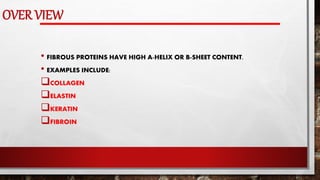 OVER VIEW
• FIBROUS PROTEINS HAVE HIGH A-HELIX OR B-SHEET CONTENT.
• EXAMPLES INCLUDE:
COLLAGEN
ELASTIN
KERATIN
FIBROIN
 