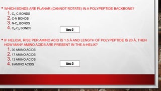 • WHICH BONDS ARE PLANAR (CANNOT ROTATE) IN A POLYPEPTIDE BACKBONE?
1.CΑ-C BONDS
2.C-N BONDS
3.N-CΑ BONDS
4.CΑ-CΑ BONDS
• IF HELICAL RISE PER AMINO ACID IS 1.5 Å AND LENGTH OF POLYPEPTIDE IS 20 Å, THEN
HOW MANY AMINO ACIDS ARE PRESENT IN THE Α-HELIX?
1.30 AMINO ACIDS
2.17 AMINO ACIDS
3.13 AMINO ACIDS
4.9 AMINO ACIDS
Ans: 2
Ans: 3
 