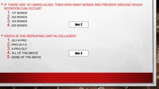 • IF THERE ARE 101 AMINO ACIDS, THEN HOW MANY BONDS ARE PRESENT AROUND WHICH
ROTATION CAN OCCUR?
1. 101 BONDS
2. 202 BONDS
3. 303 BONDS
4. 505 BONDS
• WHICH IS THE REPEATING UNIT IN COLLAGEN?
1. GLY-X-PRO
2. PRO-GLY-X
3. X-PRO-GLY
4. ALL OF THE ABOVE
5. NONE OF THE ABOVE
Ans: 2
Ans: 4
 