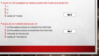 • WHAT IS THE NUMBER OF AMINO ACIDS PER TURN IN Β-SHEETS?
1.1
2.2
3.4
4.NONE OF THESE
• Β-BULGE IS FORMED BECAUSE OF
1.EXTRA AMINO ACID(S) IN LONGER POLYPEPTIDE
2.EXTRA AMINO ACID(S) IN SHORTER POLYPEPTIDE
3.PROLINE IN THE BULGE
4.NONE OF THE ABOVE
Ans: 3
Ans: 1
 