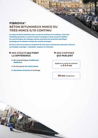 FIBROVIA®
BÉTON BITUMINEUX mince ou
TRÈS MINCE 0/10 CONTINU
Les types de bétons bitumineux pour couche de roulement sont nombreux. Selon leur
formulation granulaire, la nature du liant d’enrobage et l’ajout éventuel d’additifs,
les caractéristiques des mélanges obtenus présentent des propriétés spécifiques
qui élargissent le domaine d’emploi des enrobés classiques.
Eurovia a ainsi mis au point un revêtement de choix pour l’entretien des chaussées, Fibrovia®,
aux multiples avantages : maniabilité, souplesse et résistance.

D
 ES ATOUTS QUI FONT
LA DIFFÉRENCE
 es caractéristiques d’adhérence
D
améliorées
 n fort pouvoir de renforcement
U

D
 ES CHIFFRES
QUI PARLENT
Appliqué en couche de roulement
de 2

à 4 cm

 ne bonne résistance à l’orniérage
U

20 ans d’expérience

 