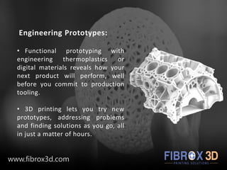 Engineering Prototypes:
• Functional prototyping with
engineering thermoplastics or
digital materials reveals how your
next product will perform, well
before you commit to production
tooling.
• 3D printing lets you try new
prototypes, addressing problems
and finding solutions as you go, all
in just a matter of hours.
www.fibrox3d.com
 