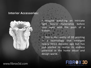 Interior Accessories:
• Imagine watching an intricate
light fixture materialize before
your eyes with the push of a
button.
• This is the reality of 3D printing
— a technology that emerged
nearly three decades ago but has
just started to realize its endless
potential in the home décor and
design world.
www.fibrox3d.com
 