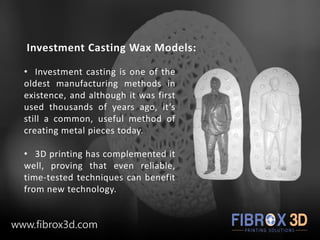 Investment Casting Wax Models:
• Investment casting is one of the
oldest manufacturing methods in
existence, and although it was first
used thousands of years ago, it’s
still a common, useful method of
creating metal pieces today.
• 3D printing has complemented it
well, proving that even reliable,
time-tested techniques can benefit
from new technology.
www.fibrox3d.com
 