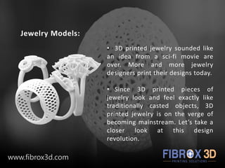 Jewelry Models:
• 3D printed jewelry sounded like
an idea from a sci-fi movie are
over. More and more jewelry
designers print their designs today.
• Since 3D printed pieces of
jewelry look and feel exactly like
traditionally casted objects, 3D
printed jewelry is on the verge of
becoming mainstream. Let’s take a
closer look at this design
revolution.
www.fibrox3d.com
 