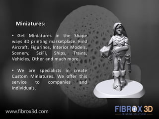 Miniatures:
• Get Miniatures in the Shape
ways 3D printing marketplace. Find
Aircraft, Figurines, Interior Models,
Scenery, SciFi, Ships, Trains,
Vehicles, Other and much more.
• We are specialists in create
Custom Miniatures. We offer this
service to companies and
individuals.
www.fibrox3d.com
 