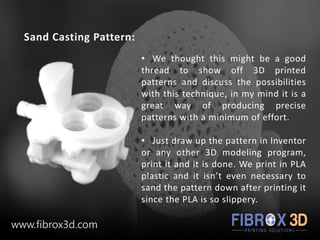 Sand Casting Pattern:
• We thought this might be a good
thread to show off 3D printed
patterns and discuss the possibilities
with this technique, in my mind it is a
great way of producing precise
patterns with a minimum of effort.
• Just draw up the pattern in Inventor
or any other 3D modeling program,
print it and it is done. We print in PLA
plastic and it isn’t even necessary to
sand the pattern down after printing it
since the PLA is so slippery.
www.fibrox3d.com
 
