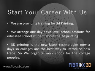 Start Your Career With Us
• We are providing training for 3d Printing.
• We arrange one-day basic level school sessions for
educated school student about the 3d printing.
• 3D printing is the new latest technologies now a
days so colleges are the best way to introduce new
trade. So We organize work shops for the college
peoples.
www.fibrox3d.com
 