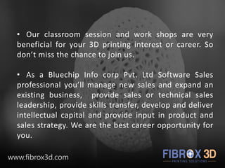 • Our classroom session and work shops are very
beneficial for your 3D printing interest or career. So
don’t miss the chance to join us.
• As a Bluechip Info corp Pvt. Ltd Software Sales
professional you’ll manage new sales and expand an
existing business, provide sales or technical sales
leadership, provide skills transfer, develop and deliver
intellectual capital and provide input in product and
sales strategy. We are the best career opportunity for
you.
www.fibrox3d.com
 