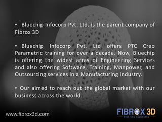 • Bluechip Infocorp Pvt. Ltd. is the parent company of
Fibrox 3D
• Bluechip Infocorp Pvt. Ltd offers PTC Creo
Parametric training for over a decade. Now, Bluechip
is offering the widest array of Engineering Services
and also offering Software, Training, Manpower, and
Outsourcing services in a Manufacturing industry.
• Our aimed to reach out the global market with our
business across the world.
www.fibrox3d.com
 