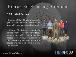 Fibrox 3d Printing Services
3D Printed Selfies:
• Instead of flat, 2D pictures easily
get a 3D printed version of
yourself, your family, and friends!
• Fibrox 3D Printing Solution's
selfies make for fun desk toys,
great holiday gifts, unique display
pieces, or anything you can think
of! They're a great way to capture
special moments in life in a new,
unique way.
www.fibrox3d.com
 