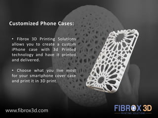 Customized Phone Cases:
• Fibrox 3D Printing Solutions
allows you to create a custom
iPhone case with 3d Printed
technology and have it printed
and delivered.
• Choose what you live most
for your smartphone cover case
and print it in 3D print.
www.fibrox3d.com
 