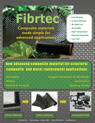 719 Wesley Ave. Tarpon Springs, Florida 34689 Phone: 727-470-6104 www.fibrtec.com
Fibrtec
Composite materials
made simple for
advanced applications
● Fast Molding
● A Green Material
● No Shelf Life
● Recyclable
● High Temperature
● Chemical Resistant
● Low Cost
Aerospace Rugged Computers & Handhelds
Military Automotive
Medical & Surgical Sporting Goods
New advanced composite material for structural
composite and metal replacement applications
Fibrtec Material Fabric Preform Composite Parts
 
