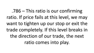.786 – This ratio is our confirming ratio. If price fails at this level, we may want to tighten up our stop or exit the trade completely. If this level breaks in the direction of our trade, the next ratio comes into play.  