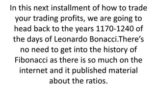 In this next installment of how to trade your trading profits, we are going to head back to the years 1170-1240 of the days of Leonardo Bonacci.There’s no need to get into the history of Fibonacci as there is so much on the internet and it published material about the ratios.  