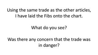 Using the same trade as the other articles, I have laid the Fibs onto the chart. What do you see? Was there any concern that the trade was in danger?  