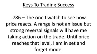 Keys To Trading Success .786 – The one I watch to see how price reacts. A range is not an issue but strong reversal signals will have me taking action on the trade. Until price reaches that level, I am in set and forget mode.  