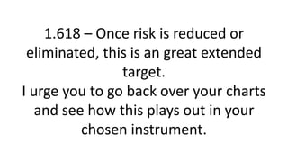 1.618 – Once risk is reduced or eliminated, this is an great extended target. I urge you to go back over your charts and see how this plays out in your chosen instrument.  