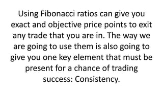 Using Fibonacci ratios can give you exact and objective price points to exit any trade that you are in. The way we are going to use them is also going to give you one key element that must be present for a chance of trading success: Consistency.  