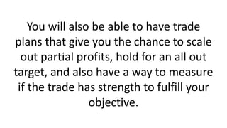 You will also be able to have trade plans that give you the chance to scale out partial profits, hold for an all out target, and also have a way to measure if the trade has strength to fulfill your objective.  