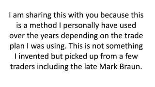 I am sharing this with you because this is a method I personally have used over the years depending on the trade plan I was using. This is not something I invented but picked up from a few traders including the late Mark Braun.  