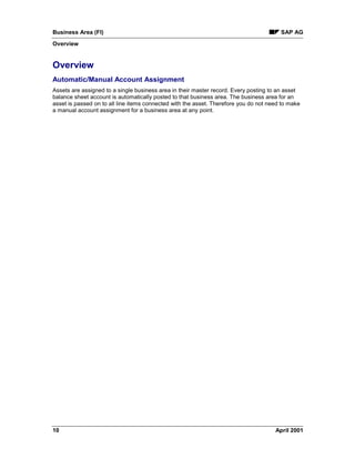 Business Area (FI) SAP AG
Overview
10 April 2001
Overview
Automatic/Manual Account Assignment
Assets are assigned to a single business area in their master record. Every posting to an asset
balance sheet account is automatically posted to that business area. The business area for an
asset is passed on to all line items connected with the asset. Therefore you do not need to make
a manual account assignment for a business area at any point.
 