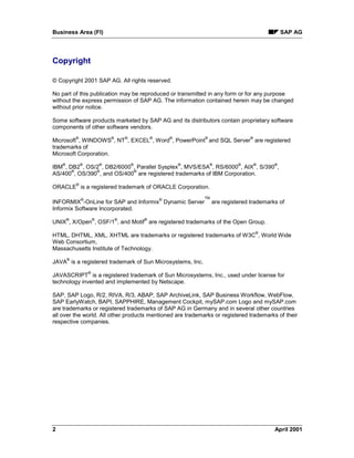 Business Area (FI) SAP AG
2 April 2001
Copyright
© Copyright 2001 SAP AG. All rights reserved.
No part of this publication may be reproduced or transmitted in any form or for any purpose
without the express permission of SAP AG. The information contained herein may be changed
without prior notice.
Some software products marketed by SAP AG and its distributors contain proprietary software
components of other software vendors.
Microsoft
®
, WINDOWS
®
, NT
®
, EXCEL
®
, Word
®
, PowerPoint
®
and SQL Server
®
are registered
trademarks of
Microsoft Corporation.
IBM
®
, DB2
®
, OS/2
®
, DB2/6000
®
, Parallel Sysplex
®
, MVS/ESA
®
, RS/6000
®
, AIX
®
, S/390
®
,
AS/400
®
, OS/390
®
, and OS/400
®
are registered trademarks of IBM Corporation.
ORACLE
®
is a registered trademark of ORACLE Corporation.
INFORMIX
®
-OnLine for SAP and Informix
®
Dynamic Server
TM
are registered trademarks of
Informix Software Incorporated.
UNIX
®
, X/Open
®
, OSF/1
®
, and Motif
®
are registered trademarks of the Open Group.
HTML, DHTML, XML, XHTML are trademarks or registered trademarks of W3C
®
, World Wide
Web Consortium,
Massachusetts Institute of Technology.
JAVA
®
is a registered trademark of Sun Microsystems, Inc.
JAVASCRIPT
®
is a registered trademark of Sun Microsystems, Inc., used under license for
technology invented and implemented by Netscape.
SAP, SAP Logo, R/2, RIVA, R/3, ABAP, SAP ArchiveLink, SAP Business Workflow, WebFlow,
SAP EarlyWatch, BAPI, SAPPHIRE, Management Cockpit, mySAP.com Logo and mySAP.com
are trademarks or registered trademarks of SAP AG in Germany and in several other countries
all over the world. All other products mentioned are trademarks or registered trademarks of their
respective companies.
 
