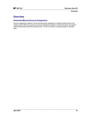 SAP AG Business Area (FI)
Overview
April 2001 21
Overview
Automatic/Manual Account Assignment
Account assignment objects in Cost Accounting are assigned to a single business area in the
master record. When you post to an account assignment object in Cost Accounting, the system
automatically determines the business area. You do not need to manually assign a business
area.
 