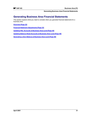 SAP AG Business Area (FI)
Generating Business Area Financial Statements
April 2001 31
Generating Business Area Financial Statements
This section explains what you need to consider when you generate financial statements for a
business area.
Overview [Page 32]
Financial Statement Adjustments [Page 33]
Updating P&L Accounts at Business Area Level [Page 44]
Updating Balance Sheet Accounts at Business Area Level [Page 46]
Generating a Zero Balance at Business Area Level [Page 48]
 