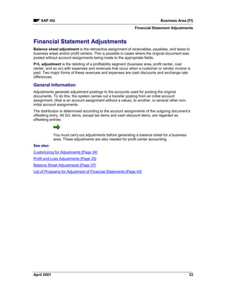SAP AG Business Area (FI)
Financial Statement Adjustments
April 2001 33
Financial Statement Adjustments
Balance sheet adjustment is the retroactive assignment of receivables, payables, and taxes to
business areas and/or profit centers. This is possible in cases where the original document was
posted without account assignments being made to the appropriate fields.
P+L adjustment is the debiting of a profitability segment (business area, profit center, cost
center, and so on) with expenses and revenues that occur when a customer or vendor invoice is
paid. Two major forms of these revenues and expenses are cash discounts and exchange rate
differences.
General Information
Adjustments generate adjustment postings to the accounts used for posting the original
documents. To do this, the system carries out a transfer posting from an initial account
assignment, (that is an account assignment without a value), to another, or several other non-
initial account assignments.
The distribution is determined according to the account assignments of the outgoing document’s
offsetting entry. All G/L items, except tax items and cash discount items, are regarded as
offsetting entries.
You must carry out adjustments before generating a balance sheet for a business
area. These adjustments are also needed for profit center accounting.
See also:
Customizing for Adjustments [Page 34]
Profit and Loss Adjustments [Page 35]
Balance Sheet Adjustments [Page 37]
List of Programs for Adjustment of Financial Statements [Page 43]
 