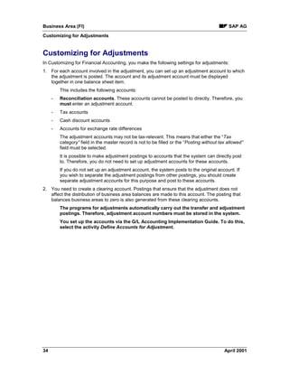 Business Area (FI) SAP AG
Customizing for Adjustments
34 April 2001
Customizing for Adjustments
In Customizing for Financial Accounting, you make the following settings for adjustments:
1. For each account involved in the adjustment, you can set up an adjustment account to which
the adjustment is posted. The account and its adjustment account must be displayed
together in one balance sheet item.
This includes the following accounts:
- Reconciliation accounts. These accounts cannot be posted to directly. Therefore, you
must enter an adjustment account.
- Tax accounts
- Cash discount accounts
- Accounts for exchange rate differences
The adjustment accounts may not be tax-relevant. This means that either the “Tax
category” field in the master record is not to be filled or the “Posting without tax allowed”
field must be selected.
It is possible to make adjustment postings to accounts that the system can directly post
to. Therefore, you do not need to set up adjustment accounts for these accounts.
If you do not set up an adjustment account, the system posts to the original account. If
you wish to separate the adjustment postings from other postings, you should create
separate adjustment accounts for this purpose and post to these accounts.
2. You need to create a clearing account. Postings that ensure that the adjustment does not
affect the distribution of business area balances are made to this account. The posting that
balances business areas to zero is also generated from these clearing accounts.
The programs for adjustments automatically carry out the transfer and adjustment
postings. Therefore, adjustment account numbers must be stored in the system.
You set up the accounts via the G/L Accounting Implementation Guide. To do this,
select the activity Define Accounts for Adjustment.
 