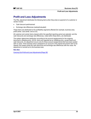 SAP AG Business Area (FI)
Profit and Loss Adjustments
April 2001 35
Profit and Loss Adjustments
The P&L adjustment distributes the following items when they arise on payment of a customer or
vendor invoice:
· Cash discount paid/received
· Exchange rate differences (realized/valuated)
These items are distributed to the profitability segments affected (for example, business area,
profit center, cost center, and so on).
All customer and vendor items cleared within the specified reporting period are selected, and the
cash discounts and exchange rate differences, noted within these items, are distributed.
The system determines distribution according to the account assignments for the outgoing
document’s offsetting entry. All G/L items are regarded as an offsetting entry, except taxes and
cash discounts. An adjustment occurs only for those account assignments that have been posted
with no value. If the business area is assigned to an account in the original document’s item to be
cleared, the system posts the cash discounts and exchange rate differences with this value. No
adjustment is carried out to the business area.
See also:
Carrying Out Profit and Loss Adjustments [Page 36]
 