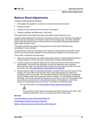 SAP AG Business Area (FI)
Balance Sheet Adjustments
April 2001 37
Balance Sheet Adjustments
A balance sheet adjustment distributes:
· Receivables and payables in customer and vendor reconciliation accounts
· Postings for taxes
· Postings for cash discounts from the vendor net procedure
· Valuated exchange rate differences in open items
The system also ensures that the business area balance sheet balances to zero.
A balance sheet adjustment is carried out according to business area if “Business area balance
sheets” has been activated in the “Details” screen of the company code. To do this, select the
Enter Global Parameters activity in the Financial Accounting Global Settings Implementation
Guide under Company Code.
The system distributes according to trading partner business area if “Business area
consolidation” is also activated.
An adjustment is carried out according to profit center and trading partner profit center if profit
center accounting has been activated in the controlling area assigned to the company code.
This function is separated into three steps:
1. When you post a document, the system determines whether a “Balance Sheet Adjustment”
must be carried out. If this is the case, the document is noted for the adjustment.
2. A report is used to calculate the adjustment for noted documents and this is then stored in
special tables The result of this calculation can then be checked for each individual
document at any time. You can execute this program as many times as you like. For more
information, see: Calculating Balance Sheet Adjustments [Page 39]
3. Another program reads the calculated distribution and posts it to the accounts set up for this
process. This view refers to the key date, which means that postings are made for all
receivables open for a key date. The receivables cleared for this key date are disregarded
and the postings made during a previous view are reversed. This also applies to payables
and taxes. You can also execute this program as many times as you like. The program posts
accounting documents that are to be generated directly to the database. A batch input
session is only generated when errors occur. This session must be processed.
For more information, see: Posting Balance Sheet Adjustments [Page 40]
You must carry out the balance sheet adjustment after evaluating open items. After
making the adjustment, you can no longer post to the business area.
See also:
Calculating Balance Sheet Adjustments [Page 39]
Posting Balance Sheet Adjustments [Page 40]
Balance Sheet Adjustments: Additional Functions [Page 41]
 
