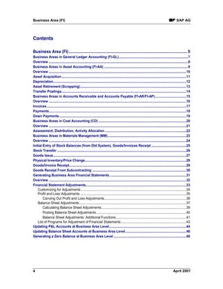 Business Area (FI) SAP AG
4 April 2001
Contents
Business Area (FI) ......................................................................................................... 5
Business Areas in General Ledger Accounting (FI-GL)...........................................................................7
Overview .......................................................................................................................................................8
Business Areas in Asset Accounting (FI-AA) ...........................................................................................9
Overview .....................................................................................................................................................10
Asset Acquisition.......................................................................................................................................11
Depreciation................................................................................................................................................12
Asset Retirement (Scrapping)...................................................................................................................13
Transfer Postings.......................................................................................................................................14
Business Areas in Accounts Receivable and Accounts Payable (FI-AR/FI-AP)..................................15
Overview .....................................................................................................................................................16
Invoices .......................................................................................................................................................17
Payments.....................................................................................................................................................18
Down Payments..........................................................................................................................................19
Business Areas in Cost Accounting (CO) ...............................................................................................20
Overview .....................................................................................................................................................21
Assessment, Distribution, Activity Allocation ........................................................................................22
Business Areas in Materials Management (MM).....................................................................................23
Overview .....................................................................................................................................................24
Initial Entry of Stock Balances (from Old System), Goods/Invoices Receipt ......................................25
Stock Transfer ............................................................................................................................................26
Goods Issue................................................................................................................................................27
Physical Inventory/Price Change..............................................................................................................28
Goods/Invoice Receipt...............................................................................................................................29
Goods Receipt From Subcontracting ......................................................................................................30
Generating Business Area Financial Statements ...................................................................................31
Overview .....................................................................................................................................................32
Financial Statement Adjustments.............................................................................................................33
Customizing for Adjustments ..................................................................................................................34
Profit and Loss Adjustments ...................................................................................................................35
Carrying Out Profit and Loss Adjustments.........................................................................................36
Balance Sheet Adjustments....................................................................................................................37
Calculating Balance Sheet Adjustments............................................................................................39
Posting Balance Sheet Adjustments..................................................................................................40
Balance Sheet Adjustments: Additional Functions............................................................................41
List of Programs for Adjustment of Financial Statements.......................................................................43
Updating P&L Accounts at Business Area Level....................................................................................44
Updating Balance Sheet Accounts at Business Area Level..................................................................46
Generating a Zero Balance at Business Area Level...............................................................................48
 