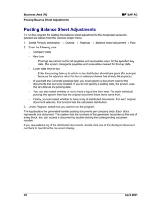 Business Area (FI) SAP AG
Posting Balance Sheet Adjustments
40 April 2001
Posting Balance Sheet Adjustments
To run the program for posting the balance sheet adjustment to the designated accounts,
proceed as follows from the General ledger menu:
1. Select Periodic processing ® Closing ® Regroup ® Balance sheet adjustment ® Post.
2. Enter the following data:
- Company code
- Key date
Postings are carried out for all payables and receivables open for the specified key
date. The system disregards payables and receivables cleared for this key date.
- Lower date limit for tax
Enter the posting date up to which no tax distribution should take place (for example,
because the advance return for tax on sales/purchases has already taken place).
- If you mark the Generate postings field, you must specify a document type for the
documents that are to be created. If you do not specify a posting date, the system uses
the key date as the posting date.
- You can also select whether or not to have a log at line item level. For each individual
posting, the system then lists the original document these items came from.
- Finally, you can select whether to have a log of distributed documents. For each original
document selected, this function lists the calculated distribution.
3. Under Program, select how you want to run the program.
The log displays the generated transfer posting documents per company code. Each block
represents one document. The system lists the numbers of the generated document at the end of
every block. You can access a document by double-clicking the corresponding document
number.
If you requested a log of the distributed documents, double click one of the displayed document
numbers to branch to the document display.
 