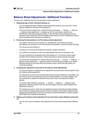 SAP AG Business Area (FI)
Balance Sheet Adjustments: Additional Functions
April 2001 41
Balance Sheet Adjustments: Additional Functions
There are four additional functions for the balance sheet adjustment:
1. Displaying logs of each individual posting run
You can display the logs of balance sheet adjustment posting runs at any time. These
logs are identical to the logs of the posting run.
From the General Ledger menu, choose Periodic processing ® Closing ® Regroup
® Balance sheet adjustment ® Display log. On the next screen, enter the run
identification (internally assigned number), or the start time of the posting run for the
company code concerned. Use the possible entries help for the Run identification field to
get an overview of the posting runs carried out.
2. Reversing the last posting run of the balance sheet adjustment
The system reverses only the posting run management. Accounting documents
generated by the posting run are not reversed and therefore, must be reversed manually.
You should use this function if:
- A posting run cannot be terminated (for example, system shut-down)
- You carried out a posting run with a key date greater than one you wanted to use.
The log is identical to the standard log of the posting run. You should note the listed
numbers of the transfer documents. These documents must be reversed manually.
To reverse the last posting run, choose Periodic processing ® Closing ® Regroup ®
Balance sheet adjustment ® Special functions from the General Ledger menu. Select
Reverse posting run and then enter the company code in which the last posting run
should be reversed.
3. Changing the adjustment accounts for the balance sheet adjustments
You have the option to redetermine the adjustment accounts which will be posted to from
the “balance sheet adjustment”.
The adjustment accounts are normally determined during the distribution calculation. If at
this time you have not maintained the account determination, or if it has changed, then
you must enter or update the adjustment accounts noted in the distribution before
posting.
To do this, select Periodic processing ® Closing ® Regroup ® Balance sheet
adjustment: Special functions from the General Ledger menu and select Redetermine
adjustment accounts.
The clearing account on which the zero balance business area balance sheet postings
are carried out is always determined at the time of posting. If the system detects during
posting that the adjustment account in at least one stored distribution is empty, program
SAPF180K will be started automatically.
4. Setting up the balance sheet adjustment if you have been using a Release earlier than
3.0.
You can also carry out balance sheet adjustment for documents posted before Release
3.0.
 