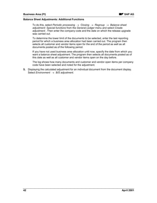 Business Area (FI) SAP AG
Balance Sheet Adjustments: Additional Functions
42 April 2001
To do this, select Periodic processing ® Closing ® Regroup ® Balance sheet
adjustment: Special functions from the General Ledger menu and select Create
adjustment . Then enter the company code and the date on which the release upgrade
was carried out.
To determine the lower limit of the documents to be selected, enter the last reporting
period for which a business area allocation had been carried out. The program then
selects all customer and vendor items open for the end of the period as well as all
documents posted as of the following period.
If you have not used business area allocation until now, specify the date from which you
want a balance sheet adjustment. The program then selects all documents posted as of
this date as well as all customer and vendor items open on the day before.
The log shows how many documents and customer and vendor open items per company
code have been selected and noted for the adjustment.
5. Displaying the calculated adjustment for an individual document from the document display.
Select Environment ® B/S adjustment.
 
