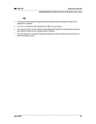 SAP AG Business Area (FI)
Updating Balance Sheet Accounts at Business Area Level
April 2001 47
· The balance sheet adjustment generates summarized transfer postings for each of the
categories in question.
· You can run a balance sheet adjustment as often as you require.
· You cannot however run the balance sheet adjustment without first activating the business
area balance sheets for the company code in question.
· You can display the calculated adjustment postings for each individual document from the
document display screen.
 