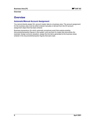 Business Area (FI) SAP AG
Overview
8 April 2001
Overview
Automatic/Manual Account Assignment
You cannot directly assign G/L account master data to a business area. The account assignment
for the business area must be either entered manually or derived from the CO account
assignment object that has been entered.
Business transactions (for which automatic procedures exist) that analyze existing
documents/transaction figures in the system, and use them to create new documents (for
example, foreign currency valuation), assign the line items generated to the business areas
entered in the documents/transaction figures that were read.
 