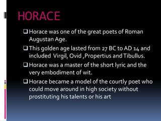 HORACE
Horace was one of the great poets of Roman
Augustan Age.
This golden age lasted from 27 BC to AD 14 and
included Virgil, Ovid ,Propertius andTibullus.
Horace was a master of the short lyric and the
very embodiment of wit.
Horace became a model of the courtly poet who
could move around in high society without
prostituting his talents or his art
 