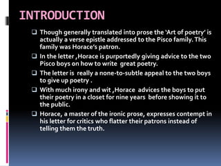 INTRODUCTION
 Though generally translated into prose the ‘Art of poetry’ is
actually a verse epistle addressed to the Pisco family.This
family was Horace’s patron.
 In the letter ,Horace is purportedly giving advice to the two
Pisco boys on how to write great poetry.
 The letter is really a none-to-subtle appeal to the two boys
to give up poetry .
 With much irony and wit ,Horace advices the boys to put
their poetry in a closet for nine years before showing it to
the public.
 Horace, a master of the ironic prose, expresses contempt in
his letter for critics who flatter their patrons instead of
telling them the truth.
 