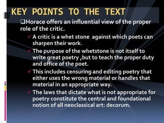 Horace offers an influential view of the proper
role of the critic.
 A critic is a whet stone against which poets can
sharpen their work.
 The purpose of the whetstone is not itself to
write great poetry ,but to teach the proper duty
and office of the poet.
 This includes censuring and editing poetry that
either uses the wrong material or handles that
material in an appropriate way.
 The laws that dictate what is not appropriate for
poetry constitute the central and foundational
notion of all neoclassical art: decorum.
KEY POINTS TO THE TEXT
 