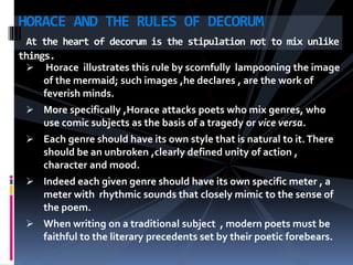  Horace illustrates this rule by scornfully lampooning the image
of the mermaid; such images ,he declares , are the work of
feverish minds.
 More specifically ,Horace attacks poets who mix genres, who
use comic subjects as the basis of a tragedy or vice versa.
 Each genre should have its own style that is natural to it.There
should be an unbroken ,clearly defined unity of action ,
character and mood.
 Indeed each given genre should have its own specific meter , a
meter with rhythmic sounds that closely mimic to the sense of
the poem.
 When writing on a traditional subject , modern poets must be
faithful to the literary precedents set by their poetic forebears.
HORACE AND THE RULES OF DECORUM
At the heart of decorum is the stipulation not to mix unlike
things.
 