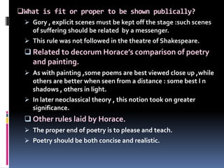 What is fit or proper to be shown publically?
 Gory , explicit scenes must be kept off the stage :such scenes
of suffering should be related by a messenger.
 This rule was not followed in the theatre of Shakespeare.
 Related to decorum Horace’s comparison of poetry
and painting.
 As with painting ,some poems are best viewed close up ,while
others are better when seen from a distance : some best I n
shadows , others in light.
 In later neoclassical theory , this notion took on greater
significance.
 Other rules laid by Horace.
 The proper end of poetry is to please and teach.
 Poetry should be both concise and realistic.
 