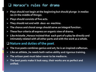  Horace’s rules for drama
 Plays should not begin at the beginning but should plunge in medias
res (in the middle of things).
 Plays should consists of five acts.
 They should not end with deus -ex machina.
 The chorus and choral songs should serve an integral function .
 These four criteria all express an organic view of drama.
 Like Aristotle ,Horace insisted that each part of a play be directly and
intimately related with all other parts and with the work as a whole.
 Nature and duties of the poet.
 The true poets combines genius and art; he is an inspired craftsman.
 Like an athlete ,he needs both native ability and rigorous training.
 The artisan poet must labor never to be mediocre.
 The best poets make it look easy; their works are so perfect and
unified.
 