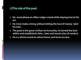 Theroleofthepoet
 He must please an often vulgar crowd while staying true to his
art.
 He must make a living without letting the love of money taint
his soul.
 The poet is the great civilizer to humanity; he tamed the best
within and established cities , laws and moral rules of conduct.
 He is a divine oracle to whom honor and fame are due.
 