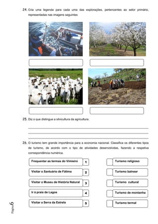 Página6 24. Cria uma legenda para cada uma das explorações, pertencentes ao setor primário,
representadas nas imagens seguintes
25. Diz o que distingue a silvicultura da agricultura.
__________________________________________________________________________
__________________________________________________________________________
__________________________________________________________________________
26. O turismo tem grande importância para a economia nacional. Classifica os diferentes tipos
de turismo, de acordo com o tipo de atividades desenvolvidas, fazendo a respetiva
correspondência numérica.
Turismo cultural
Frequentar as termas do Vimieiro 1
Visitar o Santuário de Fátima 2
Visitar o Museu de História Natural 3
Ir à praia de Lagos 4
Visitar a Serra da Estrela 5
Turismo religioso
Turismo balnear
Turismo de montanha
Turismo termal
 