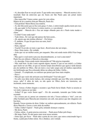 - Ai, desculpa ficar no seu pé assim. É que tenho uma surpresa. – Marcela mostra à ele o
resultado final da entrevista que ele fizera em São Paulo para um jornal muito
importante.
- Que maravilha! Vamos sentar, quero ler com calma.
Depois de ler a matéria feita por Marcela, Paulo diz:
- Está perfeita! Maravilhosa essa matéria.
- Ai, não fala assim que eu fico sem graça. E claro, o entrevistado ajudou muito pra isso.
- Ah, que nada! A Fio Carioca é o único motivo, e o seu talento!
- Obrigada! – Marcela diz e fica um tempo olhando para ele e Paulo tenta mudar o
clima:
- E então? Como anda tudo?
- Tudo ótimo...Só você que não parece tão bem assim...
- Ah, aposto que são minhas olheiras! – Ele brinca.
- É, também...O que foi que tirou seu sono, hein?
- Adivinha..
- Hum, esposa?
- Touché! Eu já não sei mais o que fazer...Resolvemos dar um tempo..
- Hum. Sinto muito...De verdade.
- Acho que vai ser melhor assim, por enquanto. Mas está sendo muito difícil ficar longe
dela.
- Mas qual é o real motivo pra esse desentendimento, se você a ama tanto?
Paulo fica em silêncio e Marcela se desculpa:
- Ai, desculpa. Estou sendo muito intrometida né? Não precisa responder.
- Não, tudo bem. Já não é mais segredo algum, mesmo. É que eu sou estéril, e a Esther
quer muito ter um filho, só que ao mesmo tempo descobrimos que agora é tarde demais
pra ela também ter filhos...Daí em meio a isso tudo surgiu uma tal médica especialista
em fertilização que fica colocando idéias na cabeça da Esther. Enfim...
- Entendi... É complicado, eu confesso que pensei que fosse mais simples.
- Pois é...
- Mas por que vocês não arriscam essa fertilização? Você não quer?
- Eu acho essa ideia muito maluca, não consigo entender que esse filho seria realmente
nosso, sabe? E além de tudo, eu não quero ter filhos...Seria um transtorno, um
incômodo, nesse momento.

Nisso, Tereza e Esther chegam e escutam o que Paulo havia falado. Paulo se assusta ao
ver irmã e esposa ao seu lado:
- Esther? O que vocês fazem aqui? – Ele diz assustado, temendo que Esther tenha
escutado.
- Eu a trouxe pra cá, pensei em sentarmos nós três ( Tereza enfatiza o “três”, com um
olhar fuzilador para Marcela) pra tomarmos um café, mas parece que não chegamos em
boa hora.
Quando Tereza termina de dizer, Esther vai embora apressadamente, em silêncio. Paulo
deixa Marcela e Tereza e corre atrás da mulher:
- Esther, Esther! Espera! – Paulo grita, tentando alcançar a esposa.
- Me deixa, Paulo.
- Calma, calma...A gente precisa conversar. – Paulo puxa Esther pelo braço.
- Me larga, Paulo. Eu não quero mais tocar nesse assunto.
- Entra aqui, por favor – Paulo abre a porta do seu carro, que estava estacionado logo à
frente, e pede para Esther entrar. Ela o obedece, sem vontade.
 
